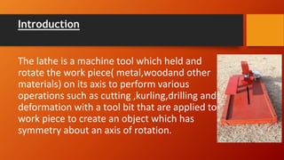 Introduction
The lathe is a machine tool which held and
rotate the work piece( metal,woodand other
materials) on its axis to perform various
operations such as cutting ,kurling,drilling and
deformation with a tool bit that are applied to
work piece to create an object which has
symmetry about an axis of rotation.
 