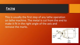 Facing
This is usually the first step of any lathe operation
on lathe machine. The metal is cut from the end to
make it fit in the right angle of the axis and
remove the marks.
 