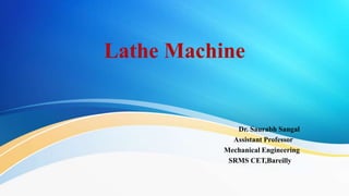 Lathe Machine
Dr. Saurabh Sangal
Assistant Professor
Mechanical Engineering
SRMS CET,Bareilly
 
