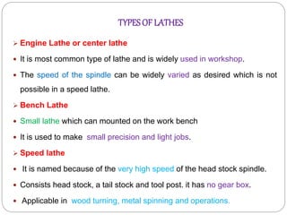 TYPESOF LATHES
 Engine Lathe or center lathe
 It is most common type of lathe and is widely used in workshop.
 The speed of the spindle can be widely varied as desired which is not
possible in a speed lathe.
 Bench Lathe
 Small lathe which can mounted on the work bench
 It is used to make small precision and light jobs.
 Speed lathe
 It is named because of the very high speed of the head stock spindle.
 Consists head stock, a tail stock and tool post. it has no gear box.
 Applicable in wood turning, metal spinning and operations.
 