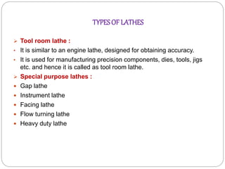  Tool room lathe :
• It is similar to an engine lathe, designed for obtaining accuracy.
• It is used for manufacturing precision components, dies, tools, jigs
etc. and hence it is called as tool room lathe.
 Special purpose lathes :
 Gap lathe
 Instrument lathe
 Facing lathe
 Flow turning lathe
 Heavy duty lathe
TYPESOF LATHES
 