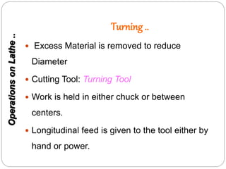 Turning ..
 Excess Material is removed to reduce
Diameter
 Cutting Tool: Turning Tool
 Work is held in either chuck or between
centers.
 Longitudinal feed is given to the tool either by
hand or power.
OperationsonLathe..
 