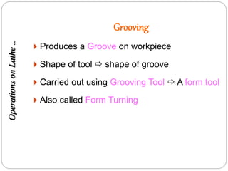 Grooving
 Produces a Groove on workpiece
 Shape of tool  shape of groove
 Carried out using Grooving Tool  A form tool
 Also called Form Turning
OperationsonLathe..
 