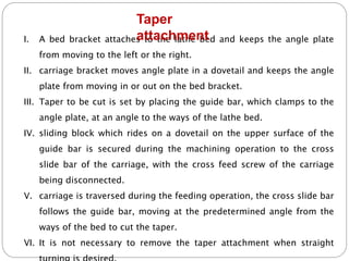 I. A bed bracket attaches to the lathe bed and keeps the angle plate
from moving to the left or the right.
II. carriage bracket moves angle plate in a dovetail and keeps the angle
plate from moving in or out on the bed bracket.
III. Taper to be cut is set by placing the guide bar, which clamps to the
angle plate, at an angle to the ways of the lathe bed.
IV. sliding block which rides on a dovetail on the upper surface of the
guide bar is secured during the machining operation to the cross
slide bar of the carriage, with the cross feed screw of the carriage
being disconnected.
V. carriage is traversed during the feeding operation, the cross slide bar
follows the guide bar, moving at the predetermined angle from the
ways of the bed to cut the taper.
VI. It is not necessary to remove the taper attachment when straight
Taper
attachment
 