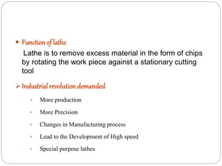  Function of lathe
Lathe is to remove excess material in the form of chips
by rotating the work piece against a stationary cutting
tool
Industrial revolution demanded
 More production
 More Precision
 Changes in Manufacturing process
 Lead to the Development of High speed
 Special purpose lathes
 