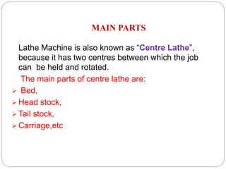 MAIN PARTS
Lathe Machine is also known as “Centre Lathe”,
because it has two centres between which the job
can be held and rotated.
The main parts of centre lathe are:
 Bed,
 Head stock,
 Tail stock,
 Carriage,etc
 