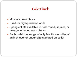 Collet Chuck
 Most accurate chuck
 Used for high-precision work
 Spring collets available to hold round, square, or
hexagon-shaped work pieces
 Each collet has range of only few thousandths of
an inch over or under size stamped on collet
 