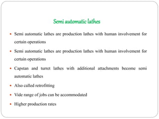 Semi automatic lathes
 Semi automatic lathes are production lathes with human involvement for
certain operations
 Semi automatic lathes are production lathes with human involvement for
certain operations
 Capstan and turret lathes with additional attachments become semi
automatic lathes
 Also called retrofitting
 Vide range of jobs can be accommodated
 Higher production rates
 
