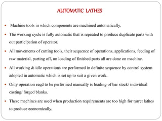 AUTOMATIC LATHES
 Machine tools in which components are machined automatically.
 The working cycle is fully automatic that is repeated to produce duplicate parts with
out participation of operator.
 All movements of cutting tools, their sequence of operations, applications, feeding of
raw material, parting off, un loading of finished parts all are done on machine.
 All working & idle operations are performed in definite sequence by control system
adopted in automatic which is set up to suit a given work.
 Only operation reqd to be performed manually is loading of bar stock/ individual
casting/ forged blanks.
 These machines are used when production requirements are too high for turret lathes
to produce economically.
 
