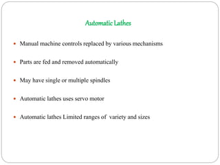 AutomaticLathes
 Manual machine controls replaced by various mechanisms
 Parts are fed and removed automatically
 May have single or multiple spindles
 Automatic lathes uses servo motor
 Automatic lathes Limited ranges of variety and sizes
 