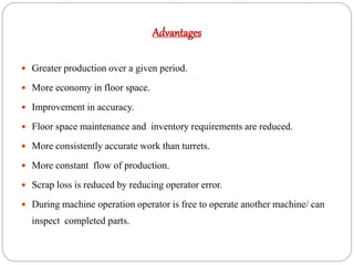 Advantages
 Greater production over a given period.
 More economy in floor space.
 Improvement in accuracy.
 Floor space maintenance and inventory requirements are reduced.
 More consistently accurate work than turrets.
 More constant flow of production.
 Scrap loss is reduced by reducing operator error.
 During machine operation operator is free to operate another machine/ can
inspect completed parts.
 