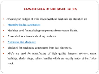 CLASSIFICATIONOF AUTOMATICLATHES
 Depending up on type of work machined these machines are classified as:
1. Magazine loaded Automatics:
 Machines used for producing components from separate blanks.
 Also called as automatic checking machines.
2. Automatic Bar Machines:
 designed for machining components from bar/ pipe stock.
 M/c’s are used for manufacture of high quality fasteners (screws, nuts),
bushings, shafts, rings, rollers, handles which are usually made of bar / pipe
stock.
 