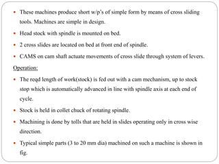  These machines produce short w/p’s of simple form by means of cross sliding
tools. Machines are simple in design.
 Head stock with spindle is mounted on bed.
 2 cross slides are located on bed at front end of spindle.
 CAMS on cam shaft actuate movements of cross slide through system of levers.
Operation:
 The reqd length of work(stock) is fed out with a cam mechanism, up to stock
stop which is automatically advanced in line with spindle axis at each end of
cycle.
 Stock is held in collet chuck of rotating spindle.
 Machining is done by tolls that are held in slides operating only in cross wise
direction.
 Typical simple parts (3 to 20 mm dia) machined on such a machine is shown in
fig.
 