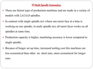 II) Multi Spindle Automatics:
 These are fastest type of production machines and are made in a variety of
models with 2,4,5,6,8 spindles.
 In contrast with single spindle m/c where one turret face at a time is
working on one spindle, in multi spindle m/c all turret faces works on all
spindles at same time.
 Production capacity is higher, machining accuracy is lower compared to
single spindle.
 Because of longer set up time, increased tooling cost this machines are
less economical than other on short runs, more economical for longer
runs.
 