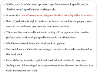  In this type of machine same operation is performed on each spindle, w/p is
finished in each spindle in one working cycle.
 It means that No. of components being machined== No. of spindles in machine.
 Rate of production is high & machine can be used to machine simple parts only
since all the machining processes are done at one position.
 These machines are usually automatic cutting off bar type machines, used to
perform same work as single spindle automatic cut off machines.
 Machine consists of frame with head stock at right end.
 Horizontal work spindles that are arranged one above the another are housed in
this head stock.
 Cross slides are located at right & left hand sides of spindles & carry cross
feeding tools. All working & auxiliary motions of machine unit are obtained from
CAM mounted on cam shaft.
 