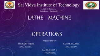 LATHE MACHINE
OPERATIONS
PRESENTED BY
SOURABH V BHAT RAINAK SHARMA
(1VA17EC101) (1VA17EC079)
RAHUL SARAN G
(1VA17EC078)
Sai Vidya Institute of Technology
Learn to Lead….
Rajankunte , Bangalore
 