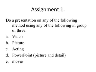 Assignment 1.
Do a presentation on any of the following
method using any of the following in group
of three:
a. Video
b. Picture
c. Acting
d. PowerPoint (picture and detail)
e. movie
 