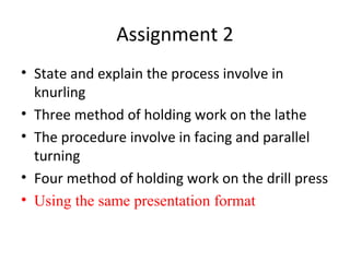 Assignment 2
• State and explain the process involve in
knurling
• Three method of holding work on the lathe
• The procedure involve in facing and parallel
turning
• Four method of holding work on the drill press
• Using the same presentation format
 