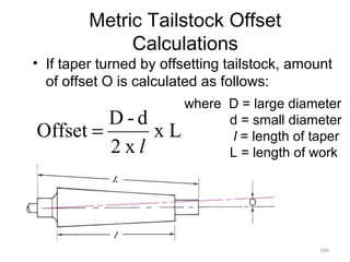 104
Metric Tailstock Offset
Calculations
• If taper turned by offsetting tailstock, amount
of offset O is calculated as follows:
where D = large diameter
d = small diameter
l = length of taper
L = length of work
Lx
x2
d-D
Offset
l
=
 