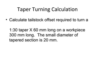 Taper Turning Calculation
• Calculate tailstock offset required to turn a
1:30 taper X 60 mm long on a workpiece
300 mm long. The small diameter of
tapered section is 20 mm.
 