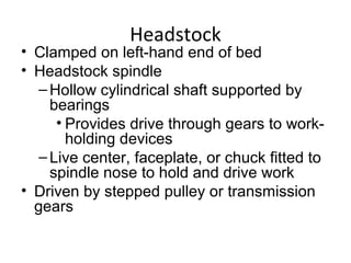 Headstock
• Clamped on left-hand end of bed
• Headstock spindle
–Hollow cylindrical shaft supported by
bearings
• Provides drive through gears to work-
holding devices
–Live center, faceplate, or chuck fitted to
spindle nose to hold and drive work
• Driven by stepped pulley or transmission
gears
 