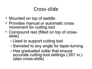 Cross-slide
• Mounted on top of saddle
• Provides manual or automatic cross
movement for cutting tool
• Compound rest (fitted on top of cross-
slide)
–Used to support cutting tool
–Swiveled to any angle for taper-turning
–Has graduated collar that ensure
accurate cutting-tool settings (.001 in.)
(also cross-slide)
 