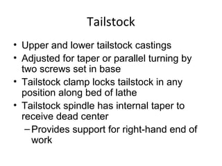 Tailstock
• Upper and lower tailstock castings
• Adjusted for taper or parallel turning by
two screws set in base
• Tailstock clamp locks tailstock in any
position along bed of lathe
• Tailstock spindle has internal taper to
receive dead center
–Provides support for right-hand end of
work
 