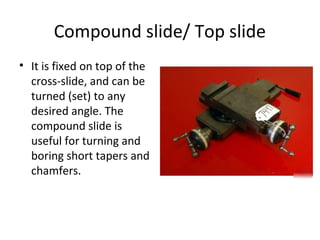Compound slide/ Top slide
• It is fixed on top of the
cross-slide, and can be
turned (set) to any
desired angle. The
compound slide is
useful for turning and
boring short tapers and
chamfers.
 