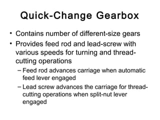 Quick-Change Gearbox
• Contains number of different-size gears
• Provides feed rod and lead-screw with
various speeds for turning and thread-
cutting operations
– Feed rod advances carriage when automatic
feed lever engaged
– Lead screw advances the carriage for thread-
cutting operations when split-nut lever
engaged
 