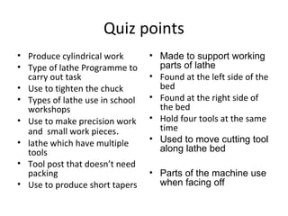 Quiz points
• Produce cylindrical work
• Type of lathe Programme to
carry out task
• Use to tighten the chuck
• Types of lathe use in school
workshops
• Use to make precision work
and small work pieces.
• lathe which have multiple
tools
• Tool post that doesn’t need
packing
• Use to produce short tapers
• Made to support working
parts of lathe
• Found at the left side of the
bed
• Found at the right side of
the bed
• Hold four tools at the same
time
• Used to move cutting tool
along lathe bed
• Parts of the machine use
when facing off
 
