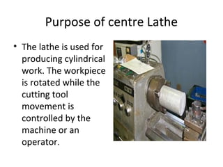 Purpose of centre Lathe
• The lathe is used for
producing cylindrical
work. The workpiece
is rotated while the
cutting tool
movement is
controlled by the
machine or an
operator.
 
