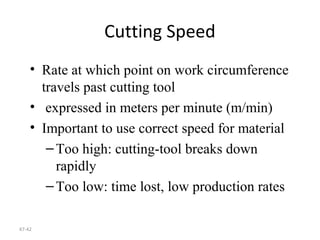 47-42
Cutting Speed
• Rate at which point on work circumference
travels past cutting tool
• expressed in meters per minute (m/min)
• Important to use correct speed for material
–Too high: cutting-tool breaks down
rapidly
–Too low: time lost, low production rates
 