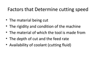 Factors that Determine cutting speed
• The material being cut
• The rigidity and condition of the machine
• The material of which the tool is made from
• The depth of cut and the feed rate
• Availability of coolant (cutting fluid)
 