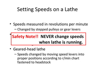 Setting Speeds on a Lathe
• Speeds measured in revolutions per minute
– Changed by stepped pulleys or gear levers
• Belt-driven lathe
– Various speeds obtained by changing flat belt
and back gear drive
• Geared-head lathe
– Speeds changed by moving speed levers into
proper positions according to r/min chart
fastened to headstock
Safety Note!! NEVER change speeds
when lathe is running.
 