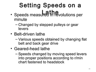 48
Setting Speeds on a
Lathe• Speeds measured in revolutions per
minute
– Changed by stepped pulleys or gear
levers
• Belt-driven lathe
– Various speeds obtained by changing flat
belt and back gear drive
• Geared-head lathe
– Speeds changed by moving speed levers
into proper positions according to r/min
chart fastened to headstock
 