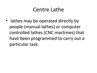 Centre Lathe
• lathes may be operated directly by
people (manual lathes) or computer
controlled lathes (CNC machines) that
have been programmed to carry out a
particular task.
 