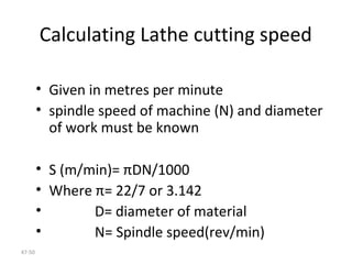 47-50
Calculating Lathe cutting speed
• Given in metres per minute
• spindle speed of machine (N) and diameter
of work must be known
• S (m/min)= πDN/1000
• Where π= 22/7 or 3.142
• D= diameter of material
• N= Spindle speed(rev/min)
 