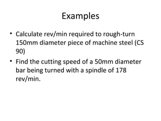 Examples
• Calculate rev/min required to rough-turn
150mm diameter piece of machine steel (CS
90)
• Find the cutting speed of a 50mm diameter
bar being turned with a spindle of 178
rev/min.
 