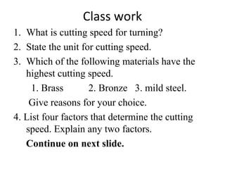 Class work
1. What is cutting speed for turning?
2. State the unit for cutting speed.
3. Which of the following materials have the
highest cutting speed.
1. Brass 2. Bronze 3. mild steel.
Give reasons for your choice.
4. List four factors that determine the cutting
speed. Explain any two factors.
Continue on next slide.
 