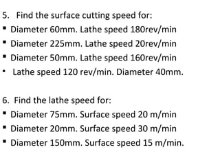 5. Find the surface cutting speed for:
 Diameter 60mm. Lathe speed 180rev/min
 Diameter 225mm. Lathe speed 20rev/min
 Diameter 50mm. Lathe speed 160rev/min
• Lathe speed 120 rev/min. Diameter 40mm.
6. Find the lathe speed for:
 Diameter 75mm. Surface speed 20 m/min
 Diameter 20mm. Surface speed 30 m/min
 Diameter 150mm. Surface speed 15 m/min.
 
