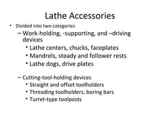 Lathe Accessories
• Divided into two categories
– Work-holding, -supporting, and –driving
devices
• Lathe centers, chucks, faceplates
• Mandrels, steady and follower rests
• Lathe dogs, drive plates
– Cutting-tool-holding devices
• Straight and offset toolholders
• Threading toolholders, boring bars
• Turret-type toolposts
 