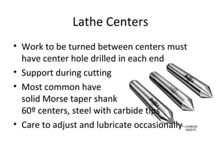 Lathe Centers
• Work to be turned between centers must
have center hole drilled in each end
• Support during cutting
• Most common have
solid Morse taper shank
60º centers, steel with carbide tips
• Care to adjust and lubricate occasionally
 
