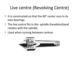 Live centre (Revolving Centre)
• It is constructed so that the 60° center runs in its
own bearings .
• The live centre fits in the spindle (headstock)and
rotates with the spindle.
• Used when turning between centres
 