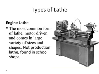 Types of Lathe
Engine Lathe
 The most common form
of lathe, motor driven
and comes in large
variety of sizes and
shapes. Not production
lathe, found in school
shops.
.
 