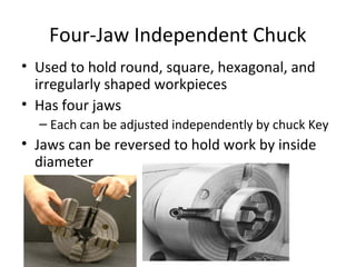 Four-Jaw Independent Chuck
• Used to hold round, square, hexagonal, and
irregularly shaped workpieces
• Has four jaws
– Each can be adjusted independently by chuck Key
• Jaws can be reversed to hold work by inside
diameter
 