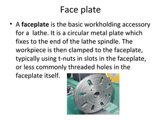 Face plate
• A faceplate is the basic workholding accessory
for a lathe. It is a circular metal plate which
fixes to the end of the lathe spindle. The
workpiece is then clamped to the faceplate,
typically using t-nuts in slots in the faceplate,
or less commonly threaded holes in the
faceplate itself.
 