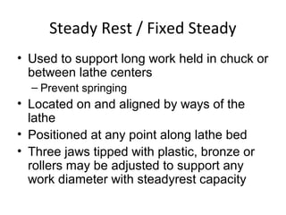 Steady Rest / Fixed Steady
• Used to support long work held in chuck or
between lathe centers
– Prevent springing
• Located on and aligned by ways of the
lathe
• Positioned at any point along lathe bed
• Three jaws tipped with plastic, bronze or
rollers may be adjusted to support any
work diameter with steadyrest capacity
 