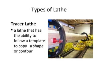 Types of Lathe
Tracer Lathe
 a lathe that has
the ability to
follow a template
to copy a shape
or contour
 