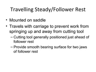 Travelling Steady/Follower Rest
• Mounted on saddle
• Travels with carriage to prevent work from
springing up and away from cutting tool
– Cutting tool generally positioned just ahead of
follower rest
– Provide smooth bearing surface for two jaws
of follower rest
 