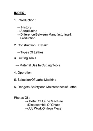 INDEX :
1. Introduction:
→ History
→About Lathe
→Difference Between Manufacturing &
Production
2. Construction Detail :
→Types Of Lathes
3. Cutting Tools
→ Material Use In Cutting Tools
4. Operation
5. Selection Of Lathe Machine
6. Dangers-Safety and Maintenanceof Lathe
Photos Of :
→ Detail Of Lathe Machine
→Disassemble Of Chuck
→Job Work On Iron Piece
 